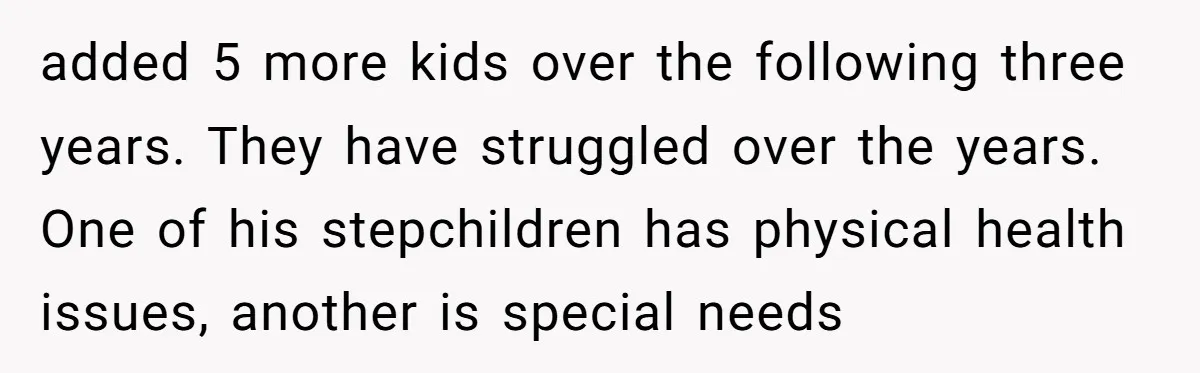 added 5 more kids over the following three years. They have struggled over the years. One of his stepchildren has physical health issues, another is special needs