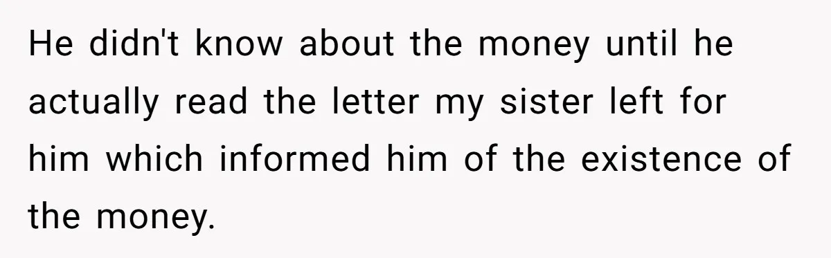 He didn't know about the money until he actually read the letter my sister left for him which informed him of the existence of the money.