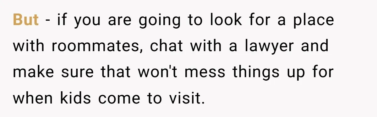 But - if you are going to look for a place with roommates, chat with a lawyer and make sure that won't mess things up for when kids come to...