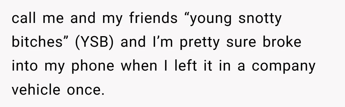 call me and my friends “young snotty bitches” (YSB) and I’m pretty sure broke into my phone when I left it in a company vehicle once.