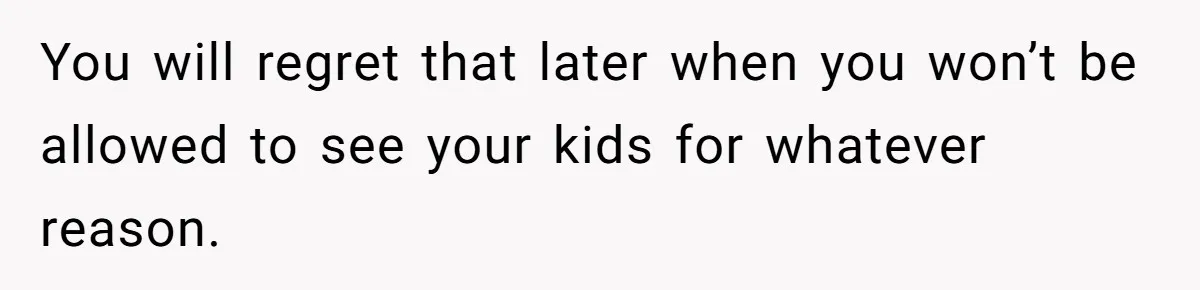 You will regret that later when you won’t be allowed to see your kids for whatever reason.