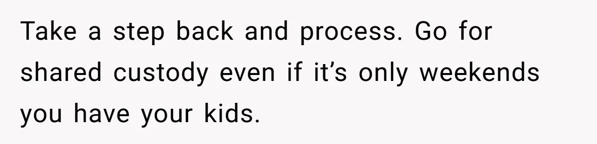 Take a step back and process. Go for shared custody even if it’s only weekends you have your kids.