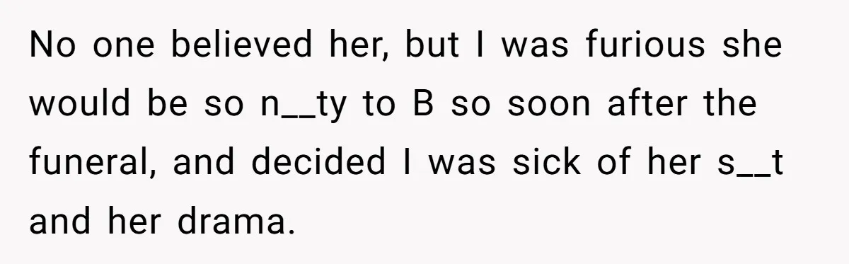 No one believed her, but I was furious she would be so n__ty to B so soon after the funeral, and decided I was sick of her s__t and her...