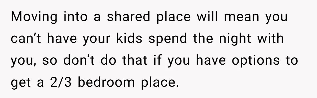 Moving into a shared place will mean you can’t have your kids spend the night with you, so don’t do that if you have options to get a 2/3 bedroom...