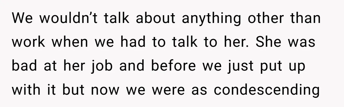 We wouldn’t talk about anything other than work when we had to talk to her. She was bad at her job and before we just put up with it but...