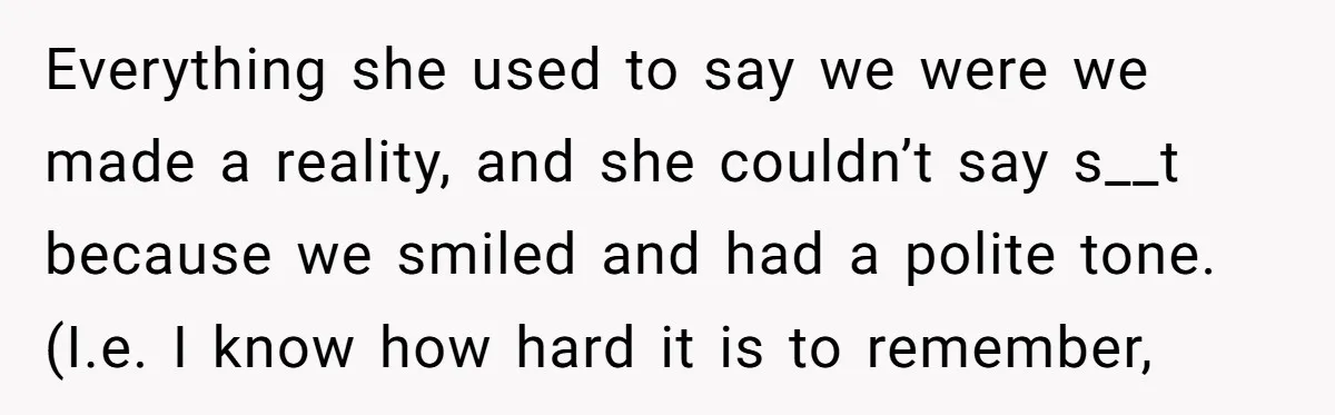 Everything she used to say we were we made a reality, and she couldn’t say s__t because we smiled and had a polite tone. (I.e. I know how hard it...