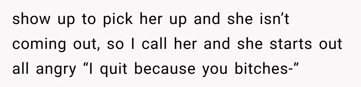 show up to pick her up and she isn’t coming out, so I call her and she starts out all angry “I quit because you bitches-“