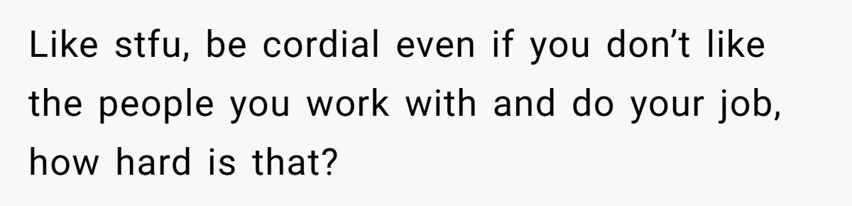 Like stfu, be cordial even if you don’t like the people you work with and do your job, how hard is that?