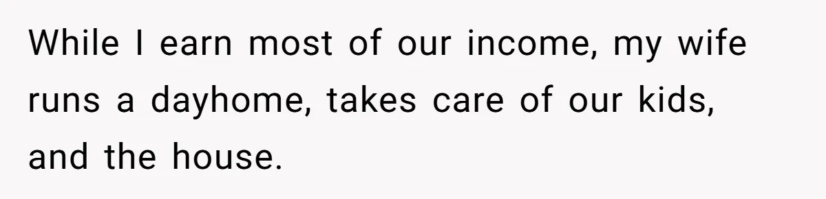 While I earn most of our income, my wife runs a dayhome, takes care of our kids, and the house.