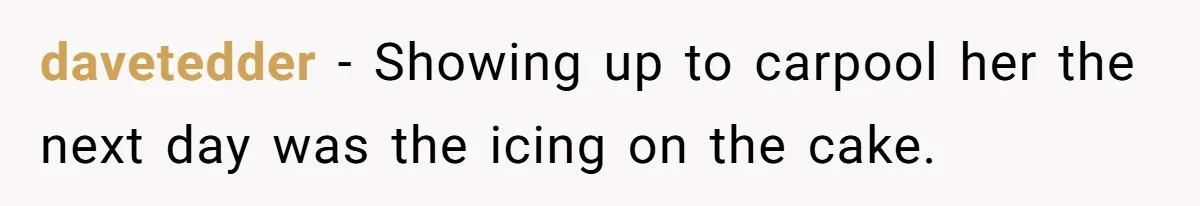 davetedder − Showing up to carpool her the next day was the icing on the cake.