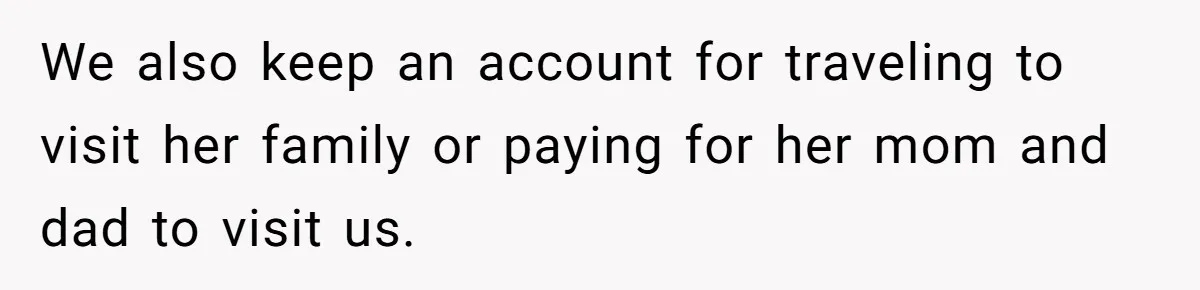 We also keep an account for traveling to visit her family or paying for her mom and dad to visit us.
