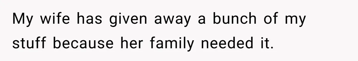 My wife has given away a bunch of my stuff because her family needed it.