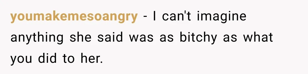 youmakemesoangry − I can't imagine anything she said was as bitchy as what you did to her.