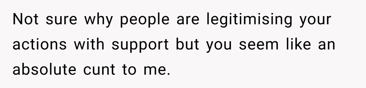 Not sure why people are legitimising your actions with support but you seem like an absolute cunt to me.