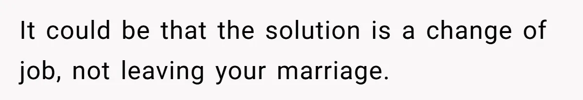 It could be that the solution is a change of job, not leaving your marriage.