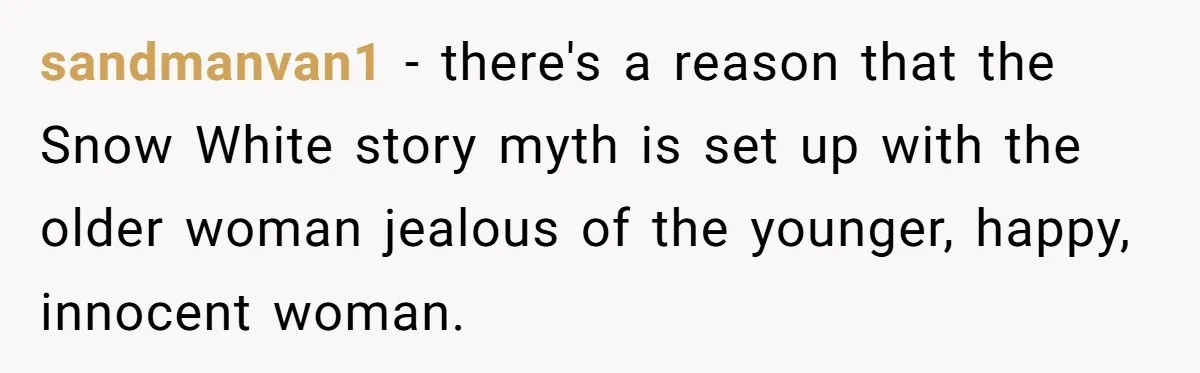 sandmanvan1 − there's a reason that the Snow White story myth is set up with the older woman jealous of the younger, happy, innocent woman.