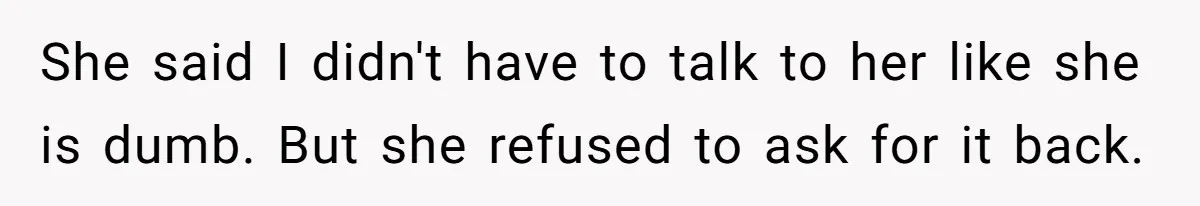 She said I didn't have to talk to her like she is dumb. But she refused to ask for it back.