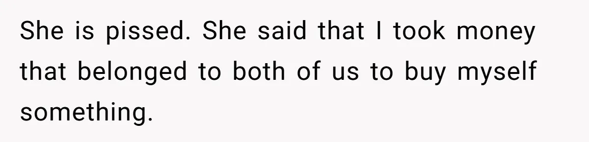 She is pissed. She said that I took money that belonged to both of us to buy myself something.