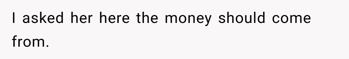 I asked her here the money should come from.