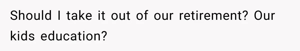 Should I take it out of our retirement? Our kids education?