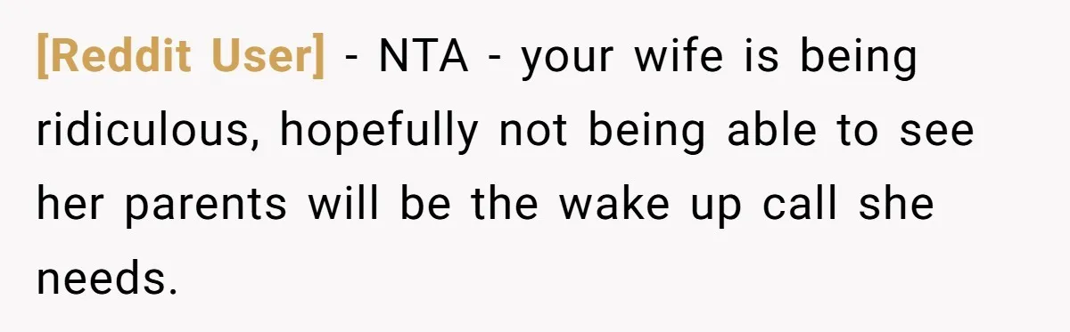 [Reddit User] − NTA - your wife is being ridiculous, hopefully not being able to see her parents will be the wake up call she needs.