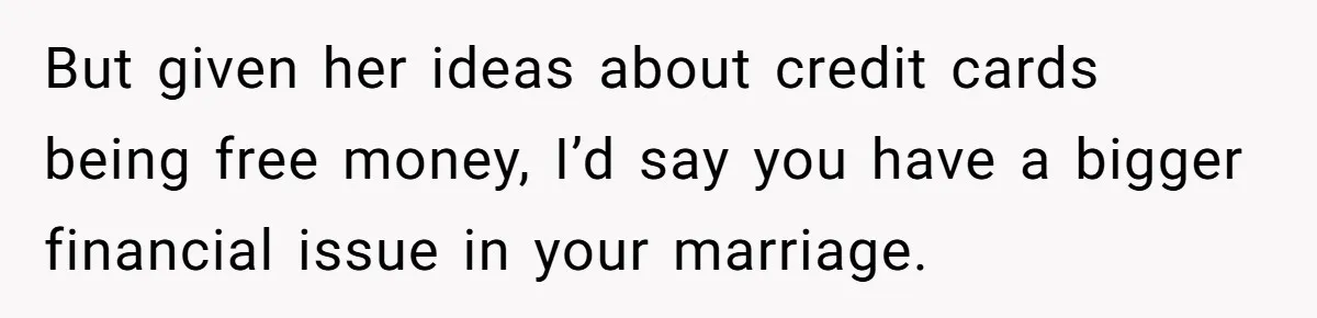 But given her ideas about credit cards being free money, I’d say you have a bigger financial issue in your marriage.