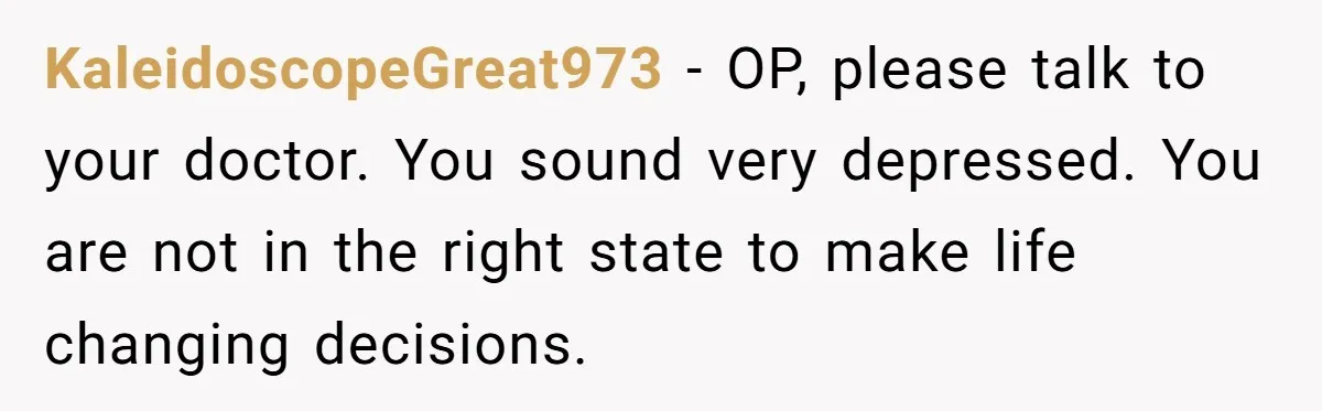 KaleidoscopeGreat973 − OP, please talk to your doctor. You sound very depressed. You are not in the right state to make life changing decisions.
