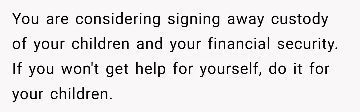 You are considering signing away custody of your children and your financial security. If you won't get help for yourself, do it for your children.