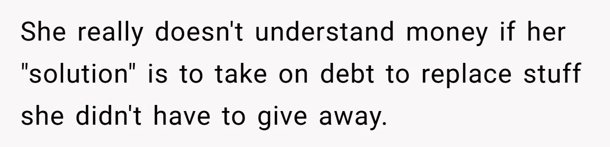 She really doesn't understand money if her "solution" is to take on debt to replace stuff she didn't have to give away.