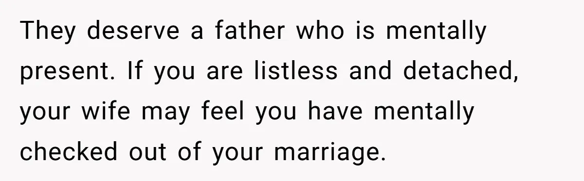 They deserve a father who is mentally present. If you are listless and detached, your wife may feel you have mentally checked out of your marriage.