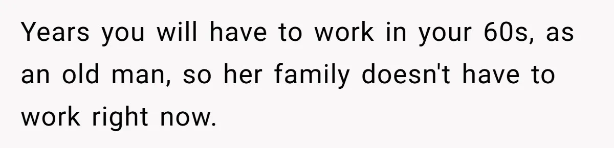 Years you will have to work in your 60s, as an old man, so her family doesn't have to work right now.