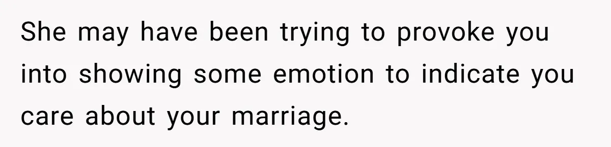She may have been trying to provoke you into showing some emotion to indicate you care about your marriage.