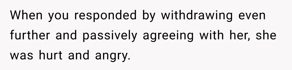 When you responded by withdrawing even further and passively agreeing with her, she was hurt and angry.