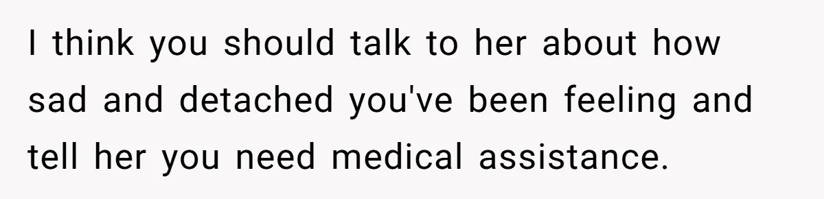 I think you should talk to her about how sad and detached you've been feeling and tell her you need medical assistance.