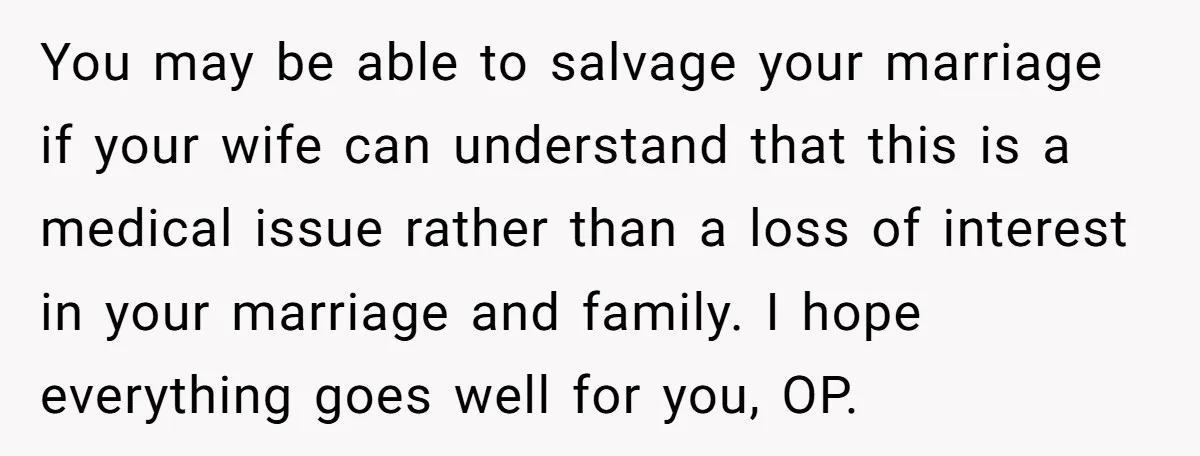 You may be able to salvage your marriage if your wife can understand that this is a medical issue rather than a loss of interest in your marriage and family....