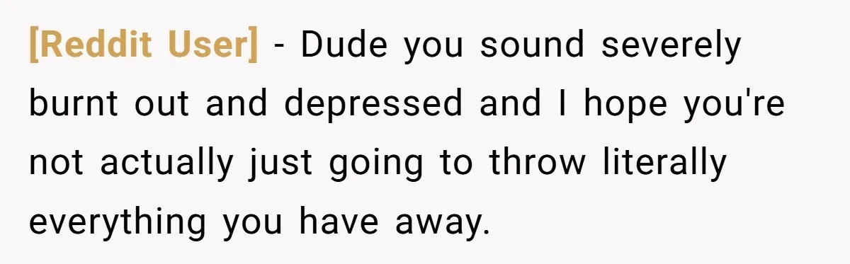 [Reddit User] − Dude you sound severely burnt out and depressed and I hope you're not actually just going to throw literally everything you have away.