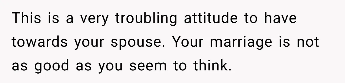 This is a very troubling attitude to have towards your spouse. Your marriage is not as good as you seem to think.