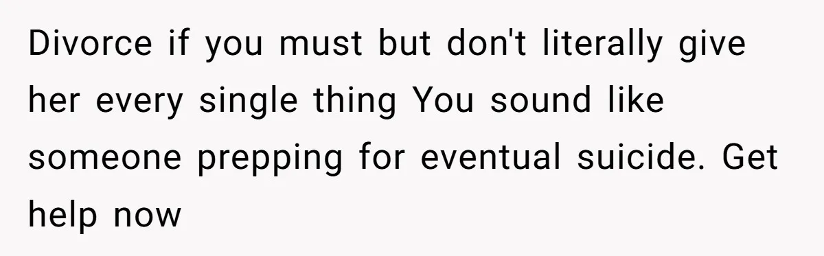 Divorce if you must but don't literally give her every single thing You sound like someone prepping for eventual suicide. Get help now