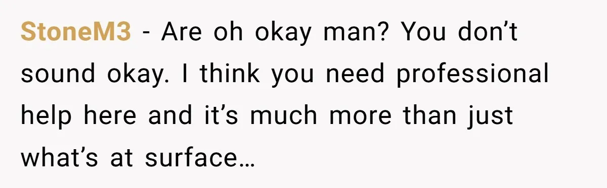 StoneM3 − Are oh okay man? You don’t sound okay. I think you need professional help here and it’s much more than just what’s at surface…