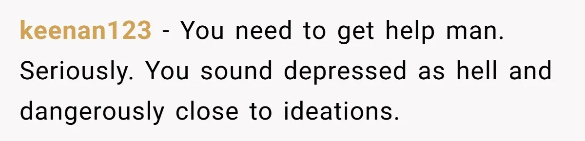keenan123 − You need to get help man. Seriously. You sound depressed as hell and dangerously close to ideations.