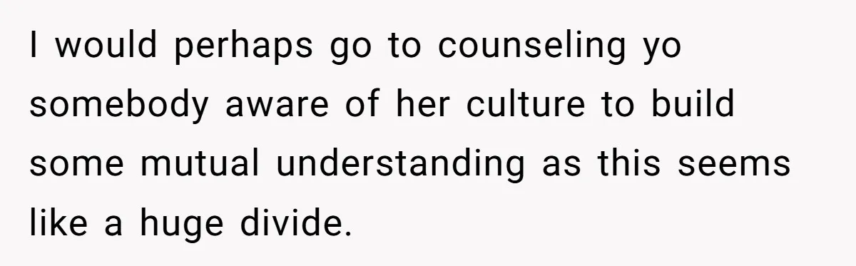 I would perhaps go to counseling yo somebody aware of her culture to build some mutual understanding as this seems like a huge divide.