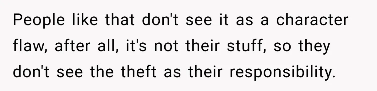People like that don't see it as a character flaw, after all, it's not their stuff, so they don't see the theft as their responsibility.