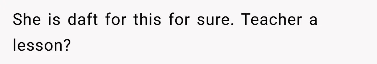 She is daft for this for sure. Teacher a lesson?