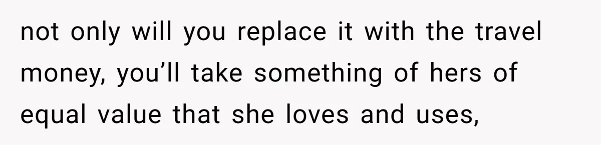 not only will you replace it with the travel money, you’ll take something of hers of equal value that she loves and uses,