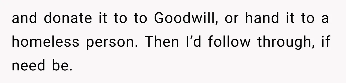 and donate it to to Goodwill, or hand it to a homeless person. Then I’d follow through, if need be.