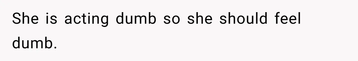 She is acting dumb so she should feel dumb.