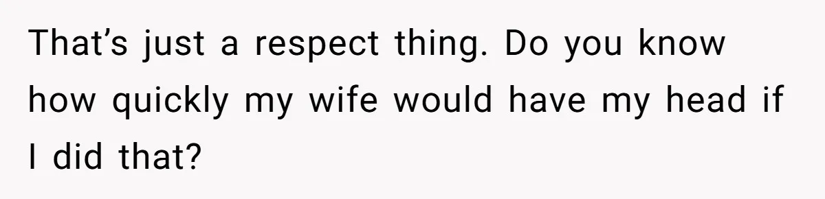 That’s just a respect thing. Do you know how quickly my wife would have my head if I did that?