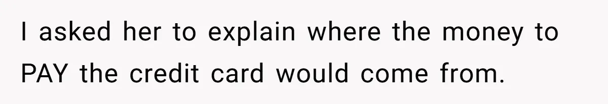 I asked her to explain where the money to PAY the credit card would come from.