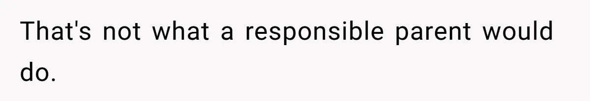 That's not what a responsible parent would do.