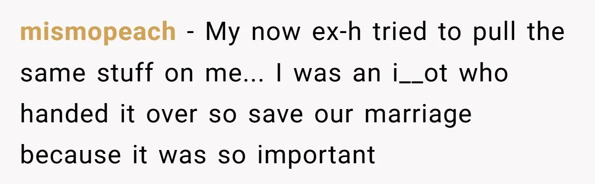 mismopeach − My now ex-h tried to pull the same stuff on me... I was an i__ot who handed it over so save our marriage because it was so important